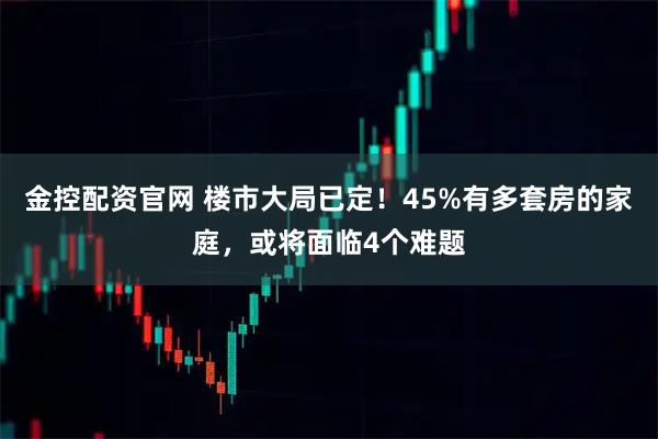 金控配资官网 楼市大局已定！45%有多套房的家庭，或将面临4个难题