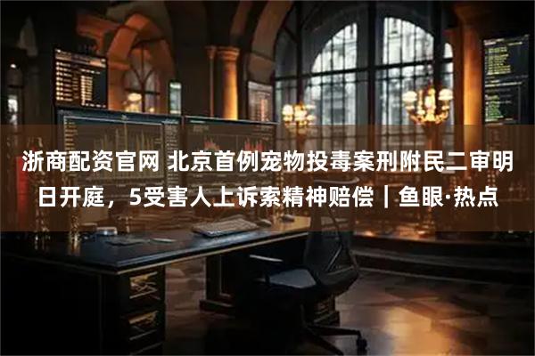 浙商配资官网 北京首例宠物投毒案刑附民二审明日开庭，5受害人上诉索精神赔偿｜鱼眼·热点