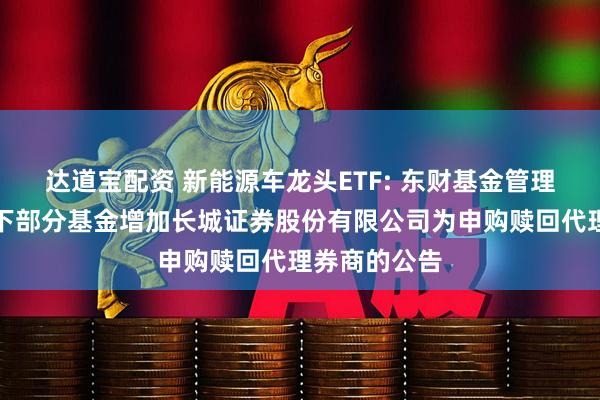 达道宝配资 新能源车龙头ETF: 东财基金管理有限公司旗下部分基金增加长城证券股份有限公司为申购赎回代理券商的公告