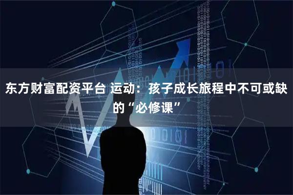 东方财富配资平台 运动：孩子成长旅程中不可或缺的“必修课”
