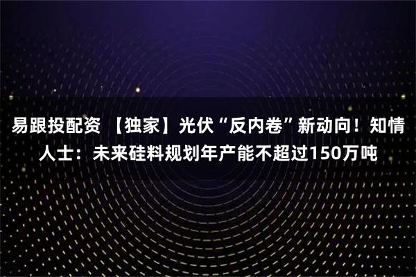 易跟投配资 【独家】光伏“反内卷”新动向！知情人士：未来硅料规划年产能不超过150万吨