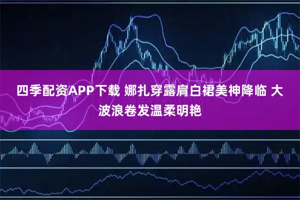 四季配资APP下载 娜扎穿露肩白裙美神降临 大波浪卷发温柔明艳